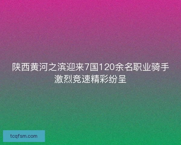 陕西黄河之滨迎来7国120余名职业骑手激烈竞速精彩纷呈