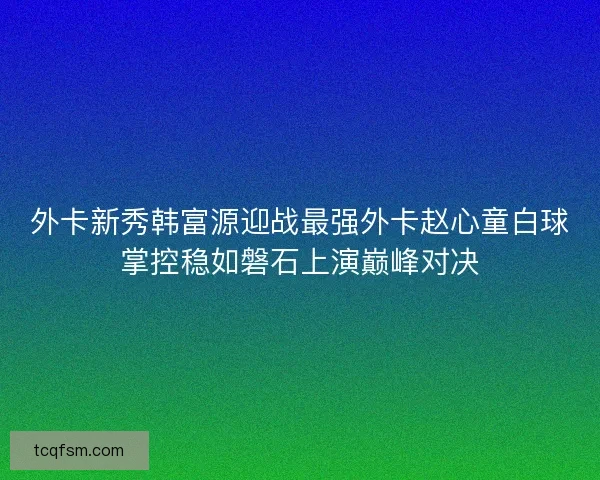外卡新秀韩富源迎战最强外卡赵心童白球掌控稳如磐石上演巅峰对决