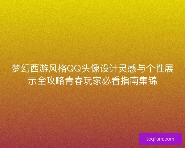 梦幻西游风格QQ头像设计灵感与个性展示全攻略青春玩家必看指南集锦